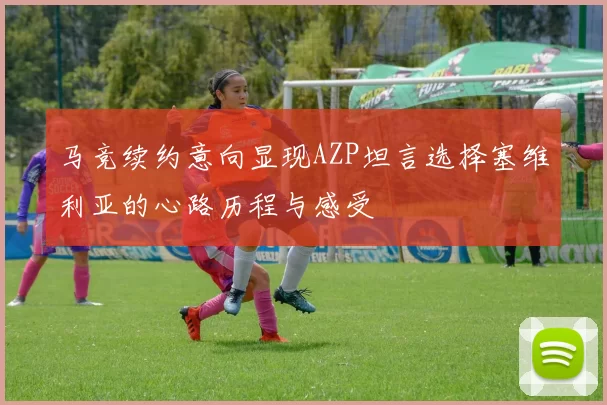 马竞续约意向显现AZP坦言选择塞维利亚的心路历程与感受