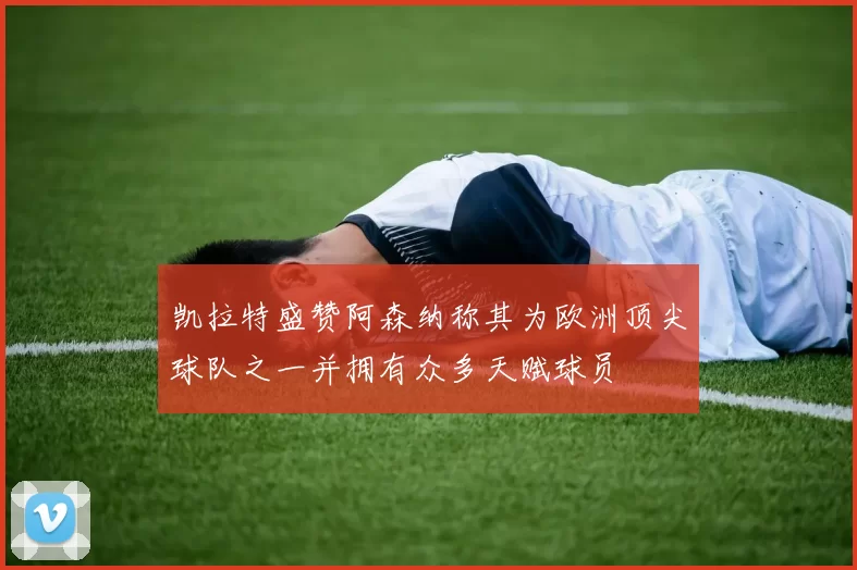 凯拉特盛赞阿森纳称其为欧洲顶尖球队之一并拥有众多天赋球员