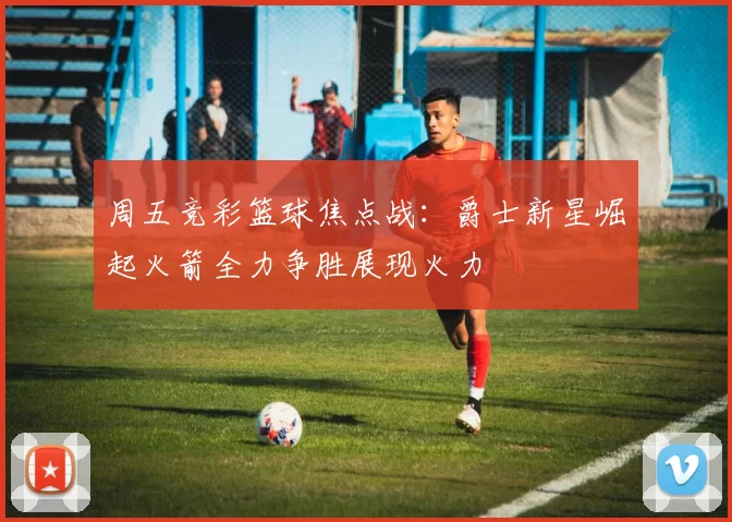 周五竞彩篮球焦点战：爵士新星崛起火箭全力争胜展现火力