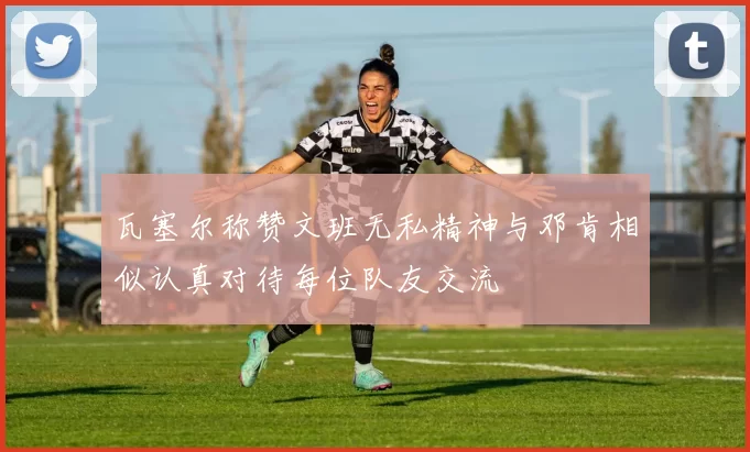 瓦塞尔称赞文班无私精神与邓肯相似认真对待每位队友交流
