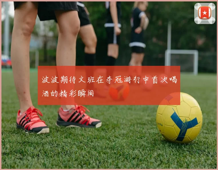 波波期待文班在夺冠游行中首次喝酒的精彩瞬间