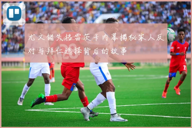 尤文错失格雷茨卡内幕揭秘家人反对与拜仁选择背后的故事