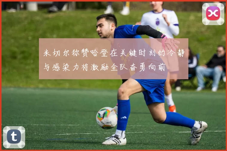 米切尔称赞哈登在关键时刻的冷静与感染力将激励全队奋勇向前