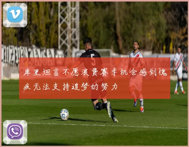 库里坦言不愿浪费赛季机会感到愧疚无法支持追梦的努力