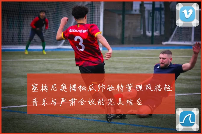 塞梅尼奥揭秘瓜帅独特管理风格轻音乐与严肃会议的完美结合