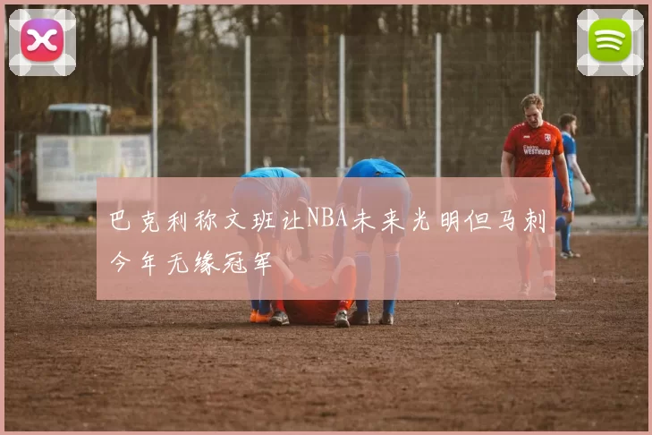 巴克利称文班让NBA未来光明但马刺今年无缘冠军