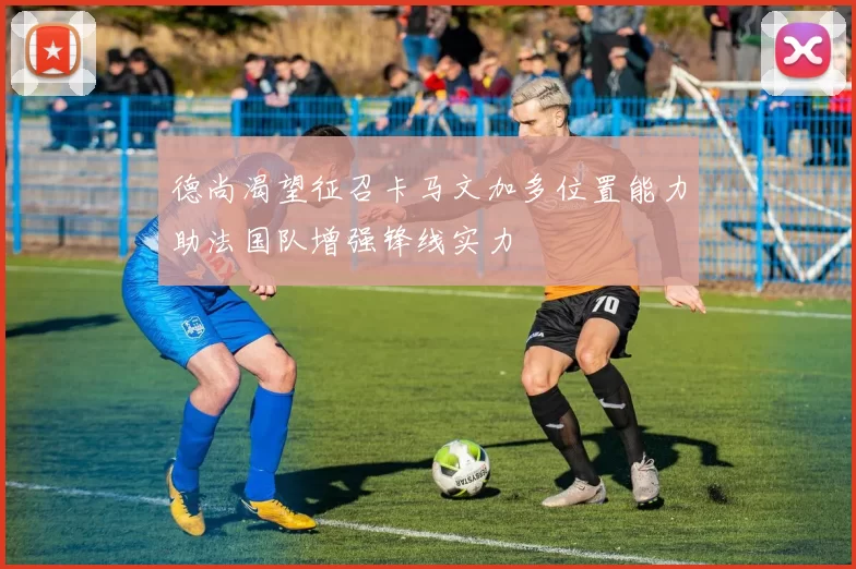 德尚渴望征召卡马文加多位置能力助法国队增强锋线实力