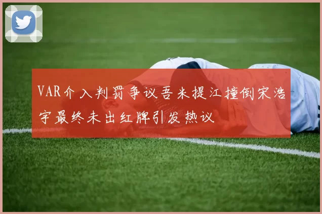 VAR介入判罚争议吾米提江撞倒宋浩宇最终未出红牌引发热议