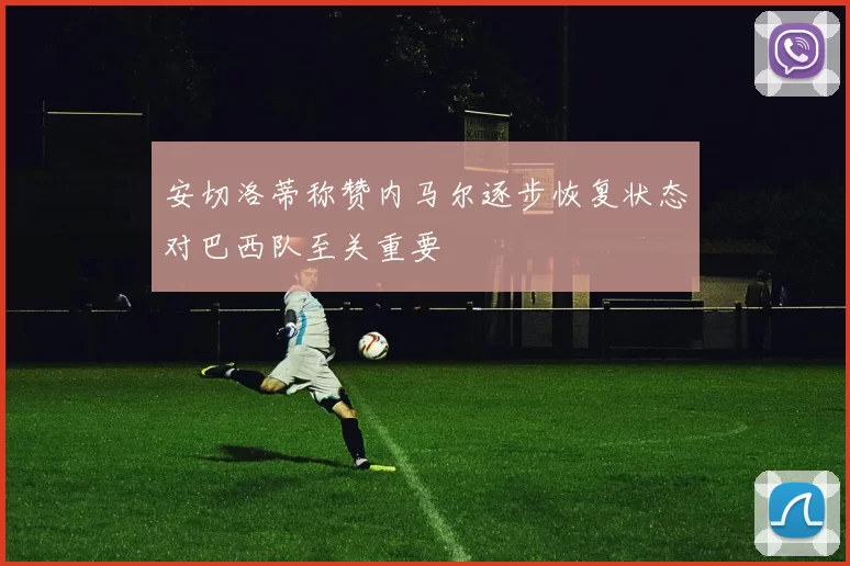 安切洛蒂称赞内马尔逐步恢复状态对巴西队至关重要