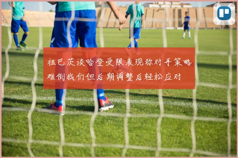 祖巴茨谈哈登受限表现称对手策略难倒我们但后期调整后轻松应对